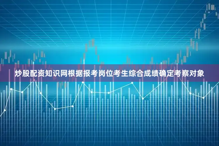 炒股配资知识网根据报考岗位考生综合成绩确定考察对象