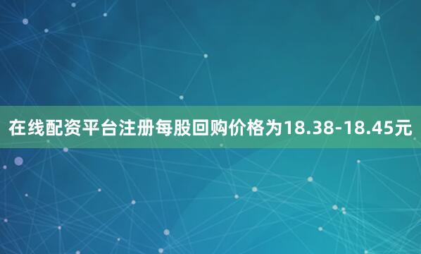 在线配资平台注册每股回购价格为18.38-18.45元