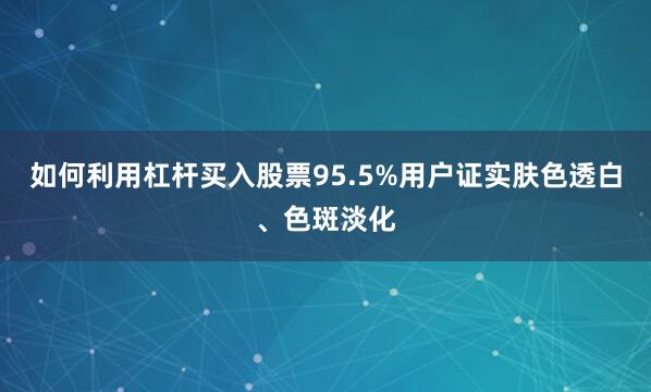 如何利用杠杆买入股票95.5%用户证实肤色透白、色斑淡化