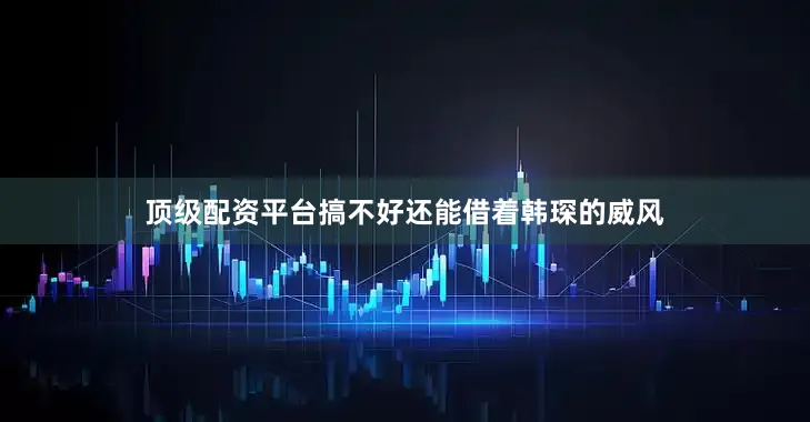 顶级配资平台搞不好还能借着韩琛的威风