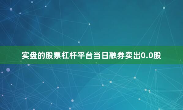 实盘的股票杠杆平台当日融券卖出0.0股