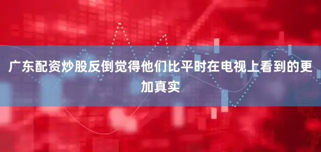 广东配资炒股反倒觉得他们比平时在电视上看到的更加真实
