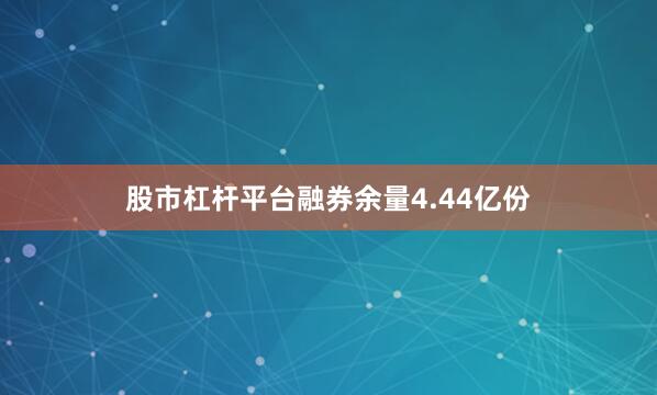 股市杠杆平台融券余量4.44亿份