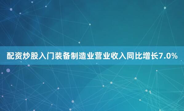 配资炒股入门装备制造业营业收入同比增长7.0%