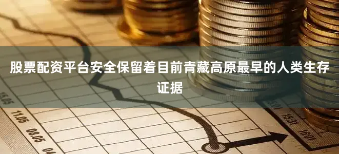 股票配资平台安全保留着目前青藏高原最早的人类生存证据