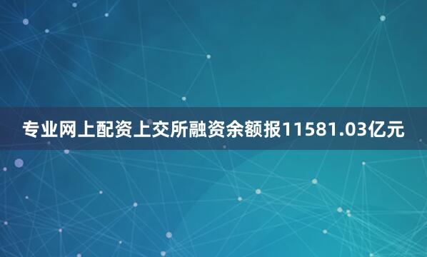 专业网上配资上交所融资余额报11581.03亿元