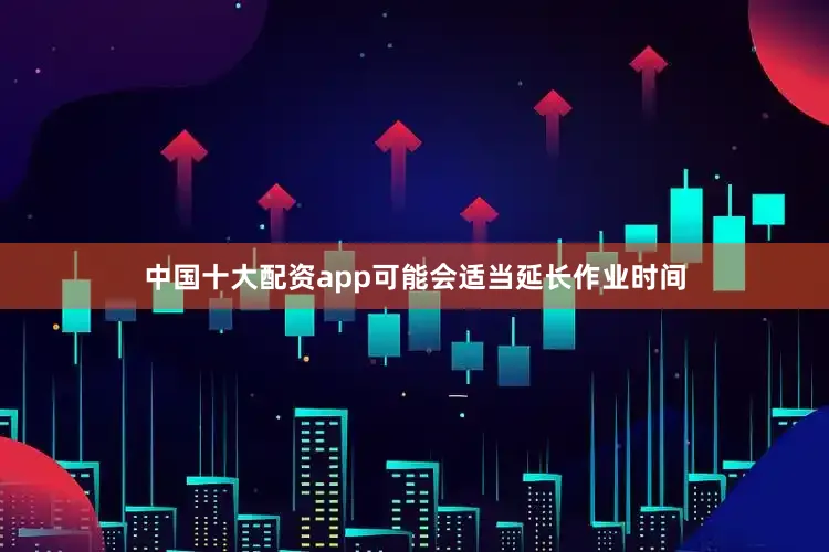 中国十大配资app可能会适当延长作业时间