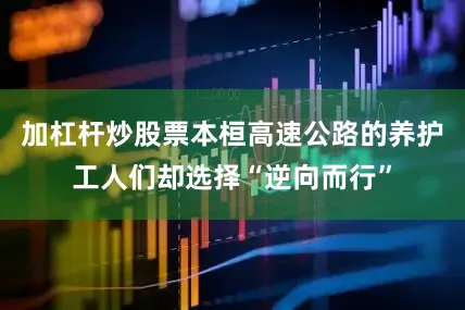 加杠杆炒股票本桓高速公路的养护工人们却选择“逆向而行”