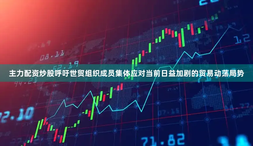 主力配资炒股呼吁世贸组织成员集体应对当前日益加剧的贸易动荡局势