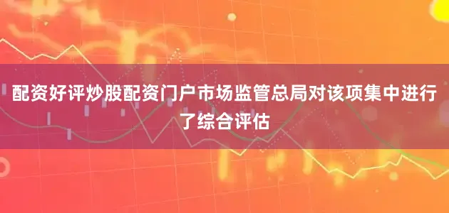 配资好评炒股配资门户市场监管总局对该项集中进行了综合评估