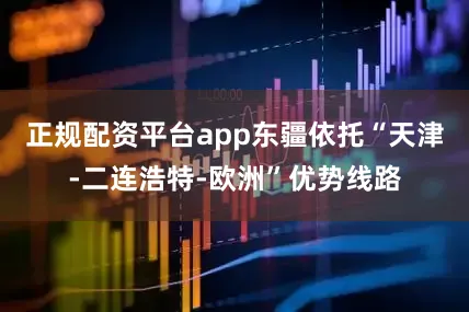 正规配资平台app东疆依托“天津-二连浩特-欧洲”优势线路